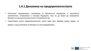 1.4.1 Динамика на предприемачеството
• Успешният предприемач, занимаващ се биологично земеделие, е технически
компетентен, иновативен и планира бъдещето, така че да може да направлява
бизнеса си през различнитеетапи от развитието му.
• Съществуват много предизвикателства, които един био- фермер среща преди, по
време и след започване на бизнеса си като предприемач.
 