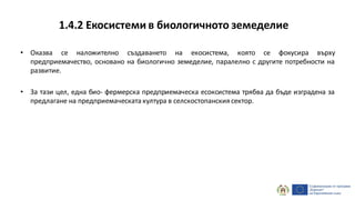 1.4.2 Екосистеми в биологичното земеделие
• Оказва се наложително създаването на екосистема, която се фокусира върху
предприемачество, основано на биологично земеделие, паралелно с другите потребности на
развитие.
• За тази цел, една био- фермерска предприемаческа есоксистема трябва да бъде изградена за
предлагане на предприемаческата култура в селскостопанския сектор.
 