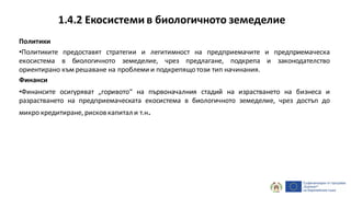 1.4.2 Екосистеми в биологичното земеделие
Политики
•Политиките предоставят стратегии и легитимност на предприемачите и предприемаческа
екосистема в биологичното земеделие, чрез предлагане, подкрепа и законодателство
ориентирано към решаване на проблеми и подкрепящотози тип начинания.
Финанси
•Финансите осигуряват „горивото“ на първоначалния стадий на израстването на бизнеса и
разрастването на предприемаческата екосистема в биологичното земеделие, чрез достъп до
микро кредитиране, рисков капитал и т.н.
 