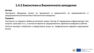 1.4.2 Екосистеми в биологичното земеделие
Култура
•Културните убеждения влияят на приемането и предлагането на предприемачите и
предприемаческата екосистема в биологичнотоземеделие.
Подкрепа
•Системите за подкрепа трябва да включват широк спектър от поддържаща инфраструктура като
енергия, транспорт и т.н., и контактни мрежи на предприемачите, мрежови платформи и събития.
•Опитни ментори и обучители и предоставени услуги за професионална подкрепа подсигуряват
успеха.
 