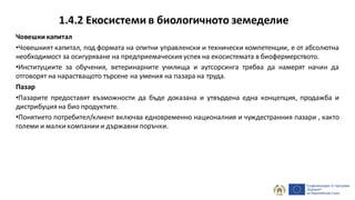 1.4.2 Екосистеми в биологичното земеделие
Човешкикапитал
•Човешкият капитал, под формата на опитни управленски и технически компетенции, е от абсолютна
необходимост за осигуряване на предприемаческияуспех на екосистемата в биофермерството.
•Институциите за обучения, ветеринарните училища и аутсорсинга трябва да намерят начин да
отговорят на нарастващото търсене на умения на пазара на труда.
Пазар
•Пазарите предоставят възможности да бъде доказана и утвърдена една концепция, продажба и
дистрибуция на био продуктите.
•Понятието потребител/клиент включва едновременно националния и чуждестранния пазари , както
големи и малки компании и държавни поръчки.
 
