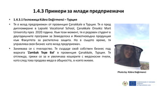 1.4.3 Примери за млади предприемачи
• 1.4.3.1 ГоспожицаKübra Değirmenci – Турция
• Тя е млад предприемач от провинция Çanakkale в Турция. Тя е пред
дипломиране в Lapseki Vocational School, Çanakkale Onsekiz Mart
University през 2020 година. Към този момент, тя е редовен студент в
двугодишните програми за Земеделска и Животновъдна продукция
към Факултета за растителна защита. Но в същото време, тя
управлява своя бизнес като млад предприемач.
• Занимава се с пчеларство. Тя създаде свой собствен бизнес под
марката ‘Zambak Tepe Bal’ в провинция Çanakkale, Турция. Тя
отглежда, грижи се за и увеличава кошерите с медоносни пчели,
като след това продава меда в общността, в която живее.
Photo by: Kübra Değirmenci
 