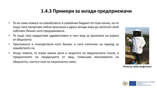 • Тя не само помага на семейството и семейния бюджет по този начин, но тя
също така насърчава нейни връсници и други млади хора да започнат свой
собствен бизнес като предприемачи.
• Тя също така предоставя здравословен и чист мед за трапезата на хората
от общността.
• Припознала е пчеларството като бизнес и като източник на приход за
семейството си.
• Нещо повече, тя играе важна роля в защитата на медоносните пчели, в
предлагането на продукцията от мед, повишава икономиката на
общността, кактои тази на национално ниво.
Photo by: Kübra Değirmenci
1.4.3 Примери за млади предприемачи
 
