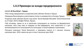 1.4.3.2 Ali Rıza Günal – Турция
•Той е млад предприемач и управлява свой собствен бизнес в Турция.
•Завършва бакалавърска и магистърска степен в университета в Анкара, Турция.
•Стартира свой собствен бизнес под името ‘Günal Biyolojik Mücadele’ (Günal Biocontrol)
на 27 март, 2014 в Muğla-Fethiye, Турция.
•Той отглежда, грижи се за и увеличава популацията на полезни за фермерството
насекоми, като след това ги продава на био фермерите, като заместител и с цел
минимизиранетона използването на пестициди в техните ферми и оранжерии.
•Неговата компания ‘Günal Biocontrol’, е произвела повече от 1 милион полезни
насекоми през 2019, новата му цел е поне 2 милиона през 2020.
1.4.3 Примери за млади предприемачи
 