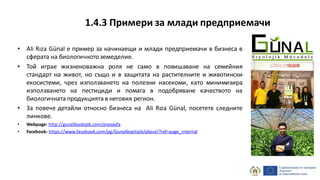 • Ali Rıza Günal е пример за начинаещи и млади предприемачи в бизнеса в
сферата на биологичнотоземеделие.
• Той играе жизненоважна роля не само в повишаване на семейния
стандарт на живот, но също и в защитата на растителните и животински
екосистеми, чрез използването на полезни насекоми, като минимизира
използването на пестициди и помага в подобряване качеството на
биологичната продукцията в неговия регион.
• За повече детайли относно бизнеса на Ali Rıza Günal, посетете следните
линкове.
• Webpage: http://gunalbiyolojik.com/anasayfa
• Facebook: https://www.facebook.com/pg/Gunalbiyolojik/about/?ref=page_internal
1.4.3 Примери за млади предприемачи
 