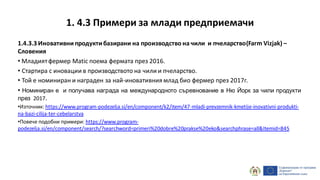 1.4.3.3 Иновативнипродуктибазирани на производство на чили и пчеларство(Farm Vizjak) –
Словения
• Младиятфермер Matic поема фермата през 2016.
• Стартира с иновации в производството на чили и пчеларство.
• Той е номиниран и награден за най-иновативния млад био фермер през 2017г.
• Номиниран е и получава награда на международното съревнование в Ню Йорк за чили продукти
през 2017.
•Източник: https://www.program-podezelja.si/en/component/k2/item/47-mladi-prevzemnik-kmetije-inovativni-produkti-
na-bazi-cilija-ter-cebelarstva
•Повече подобни примери: https://www.program-
podezelja.si/en/component/search/?searchword=primeri%20dobre%20prakse%20eko&searchphrase=all&Itemid=845
1. 4.3 Примери за млади предприемачи
 