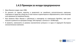 1.4.3 Примери за млади предприемачи
• Иван Иванов е роден през 1986.
• От ранните си години израства в развитието на семейната селскостопанска компания,
стартирана от дядо му и баща му. В тази насока е ориентирано и образованието, което получава
като приемник на семейния бизнес.
• Към момента Иван Иванов е собственик и мениджър на компанията Agrotime, чрез грант
получен в рамките на програма Сапард. Той стартира с капитал от 10 000 евро.
• В момента, компанията се развива изключително успешно и е една от водещите български
селскостопански компании.
 
