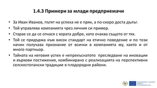 1.4.3 Примери за млади предприемачи
• За Иван Иванов, пътят на успеха не е пряк, а по-скоро доста дълъг.
• Той управлява компанията чрез личния си пример.
• Старае се да се отнася с хората добре, като очаква същото от тях.
• Той се придържа към висок стандарт на етично поведение и по този
начин получава признание от всички в компанията му, както и от
много партньор.
• Тайната на неговия успех е непрекъснатото преследване на иновации
и върхови постижения, комбинирано с реализацията на перспективни
селскостопански традиции в плодородни райони.
 