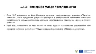 1.4.3 Примери за млади предприемачи
• През 2017, компанията на Иван Иванов се разшири с нова структура - компанията"Agrotime
Technician", която предоставя услуги на фермерите в североизточна България,не само чрез
предоставянето на модерна техника и услуги, но чрез подкрепяне по различни начини на техните
дейности.
• През 2020, компанията на Иван Иванов се явява един от най-големите работодатели като
осигурява постоянна заетост на 370 души и годишно наема около 120 сезонни работници.
 