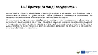 1.4.3 Примери за млади предприемачи
• През годините се доказа като чудесен примера за модерно и иновативно селско стопанство и с
резултатите си показа как прилагането на добри практики в развитието и управлението на
селскостопански компании в България може да извоюва своето място.
• С постоянния си стремеж към подобрения и иновации, чрез инвестиране в обучението на
служителите си, въвеждане на ноу хау , прилагане на добри практики, използване на модерно
оборудване и на края, но не и на последно място – добър мениджмънт, компанията Agrotime е
доказателство, че селскостопанския сектор в България допринася по динамичен и конкурентен
начин към българската икономика.
 