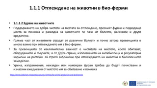 • 1.1.1.2 Здраве на животните
• Поддържането на добра чистота на местата за отглеждане, пресният фураж и подходящо
място за почивка и разходка за животните ги пази от болести, насекоми и други
вредители.
• Голяма част от животните страдат от различни болести и точно затова превенцията е
много важна при отглеждането им в био-ферми.
• За превенцията от изключителна важност е чистотата на мястото, което обитават,
оборудването и съдовете, а от друга страна, използването на антибиотици и регулаторни
хормони на растежа са строго забранени при отглеждането на животни в биологичното
земеделие.
• Урина, изпражнения, неизяден или намокрен фураж трябва да бъдат почиствани и
изнасяни ежедневно от мястото им за обитаване и почивка
https://www.slideshare.net/palotas/organic-farming-for-animal-production-and-biodiversity
1.1.1 Отглеждане на животни в био-ферми
 