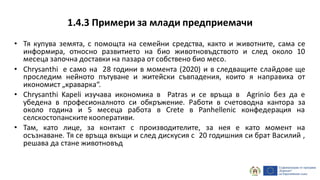 1.4.3 Примери за млади предприемачи
• Тя купува земята, с помощта на семейни средства, както и животните, сама се
информира, относно развитието на био животновъдството и след около 10
месеца започна доставки на пазара от собствено био месо.
• Chrysanthi е само на 28 години в момента (2020) и в следващите слайдове ще
проследим нейното пътуване и житейски съвпадения, които я направиха от
икономист „краварка“.
• Chrysanthi Kapeli изучава икономика в Patras и се връща в Agrinio без да е
убедена в професионалното си обкръжение. Работи в счетоводна кантора за
около година и 5 месеца работа в Crete в Panhellenic конфедерация на
селскостопанските кооперативи.
• Там, като лице, за контакт с производителите, за нея е като момент на
осъзнаване. Тя се връща вкъщи и след дискусия с 20 годишния си брат Василий ,
решава да стане животновъд
 