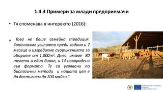 1.4.3 Примери за млади предприемачи
• Тя споменава в интервюто (2016):
„ Това не беше семейна традиция.
Започнахме усилията преди година и 7
месеца и изградихме съоръженията за
оборите от 1,000m2. Днес имаме 80
телета и един бивол, и 14 новородени
във фермата. Те са угоявани по
биологични методи и нашата цел е
да достигнем до 200 майки."
 