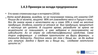 1.4.3 Примери за млади предприемачи
• Ето какво споменава още в интервюто (2016):
„ Като млад фермер, виждам, че не получаваме помощ от новата CAP.
Реших да се включа, защото 90% от говеждото месо в Гърция е внос,
без да знаем какво е качеството му и само 10% е плод на местна
продукция. Особено, когато се отнася за био продукция, процентът
е частица от цялото. В същото време, разходите за храна на
животните се повишават, а има забавяне в получаването на
субсидиите. Аз се опрях на собствени(фамилни) средства. Сама
търся информация и следвам практиките на други фермери и
техните дейности. Посетих някои от тях с баща ми за да видим
или закупим. Заедно с брат ми и баща ми, следваме неотлъчно
целите се."
 