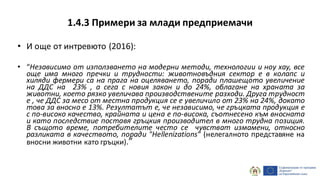 1.4.3 Примери за млади предприемачи
• И още от интревюто (2016):
• “Независимо от използването на модерни методи, технологии и ноу хау, все
още има много пречки и трудности: животновъдния сектор е в колапс и
хиляди фермери са на прага на оцеляването, поради плашещото увеличение
на ДДС на 23% , а сега с новия закон и до 24%, облагане на храната за
животни, коeто рязко увеличава производствените разходи. Друга трудност
е , че ДДС за месо от местна продукция се е увеличило от 23% на 24%, докато
това за вносно е 13%. Резултатът е, че независимо, че гръцката продукция е
с по-високо качество, крайната и цена е по-висока, съотнесено към вносната
и като последствие поставя гръцкия производител в много трудна позиция.
В същото време, потребителите често се чувстват измамени, относно
разликата в качеството, поради "Hellenizations“ (нелегалното представяне на
вносни животни като гръцки).”
 
