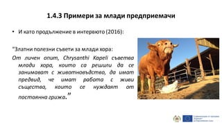 1.4.3 Примери за млади предприемачи
• И като продължение в интервюто (2016):
“Златни полезни съвети за млади хора:
От личен опит, Chrysanthi Kapeli съветва
млади хора, които са решили да се
занимават с животновъдство, да имат
предвид, че имат работа с живи
същества, които се нуждаят от
постоянна грижа.”
 