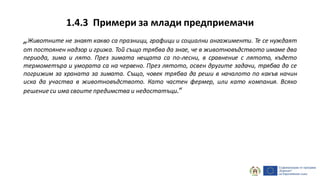 1.4.3 Примери за млади предприемачи
„Животните не знаят какво са празници, графици и социални ангажименти. Те се нуждаят
от постоянен надзор и грижа. Той също трябва да знае, че в животновъдството имаме два
периода, зима и лято. През зимата нещата са по-лесни, в сравнение с лятото, където
термометъра и умората са на червено. През лятото, освен другите задачи, трябва да се
погрижим за храната за зимата. Също, човек трябва да реши в началото по какъв начин
иска да участва в животновъдството. Като частен фермер, или като компания. Всяко
решение си има своите предимства и недостатъци.“
 