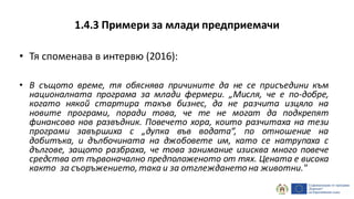 1.4.3 Примери за млади предприемачи
• Тя споменава в интервю (2016):
• В същото време, тя обяснява причините да не се присъедини към
националната програма за млади фермери. „Мисля, че е по-добре,
когато някой стартира такъв бизнес, да не разчита изцяло на
новите програми, поради това, че те не могат да подкрепят
финансово нов развъдник. Повечето хора, които разчитаха на тези
програми завършиха с „дупка във водата“, по отношение на
добитъка, и дълбочината на джобовете им, като се натрупаха с
дългове, защото разбраха, че това занимание изисква много повече
средства от първоначално предположеното от тях. Цената е висока
както за съоръжението, така и за отглеждането на животни."
 