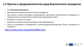 • 1.5.1 Икономическипречки
• Икономически ситуации при биологичнотоземеделие.
• При случаи на малки био-ферми, преминаването единствено към биологично земеделие не
предоставя много привлекателни перспективи пред домакинствата.
• Колебания на цените на пазара.
• Недостатъчни правителствени субсидии за био-фермерството.
• Липса на застраховки за земеделието и животновъдството(наводнение, болест, нападение на
насекоми,.).
http://www.enoas.org/pol05t/006b.html
1.5 Пречки и предизвикателства пред биологичното земеделие
 