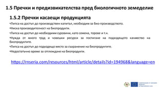 1.5.2 Пречки касаещи продукцията
•Липса на достъп до производствен капитал, необходим за био-производството.
•Ниска производителност на биопродукти.
•Липса на достъп до необходими суровини, като семена, торове и т.н.
•Нужда от много труд и човешки ресурси за постигане на подходящото качмество на
биопродуктите.
•Липса на достъп до подходящо място за съхранение на биопродуктите.
•Недостатъчно време за отглеждане на биопродукти.
https://rnseria.com/resources/html/article/details?id=194968&language=en
1.5 Пречки и предизвикателства пред биологичното земеделие
 