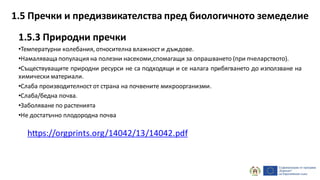 1.5.3 Природни пречки
•Температурни колебания, относителна влажност и дъждове.
•Намаляваща популация на полезни насекоми,спомагащи за опрашването (при пчеларството).
•Съществуващите природни ресурси не са подходящи и се налага прибягването до използване на
химически материали.
•Слаба производителност от страна на почвените микроорганизми.
•Слаба/бедна почва.
•Заболяване по растенията
•Не достатъчно плодородна почва
https://orgprints.org/14042/13/14042.pdf
1.5 Пречки и предизвикателства пред биологичното земеделие
 