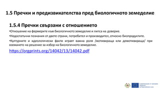1.5.4 Пречки свързани с отношението
•Отношение на фермерите към биологичнотоземеделие и липса на доверие.
•Недостатъчни познания от двете страни, потребител и производител, относно биопродуктите.
•Културните и идеологически факти играят важна роля /мотивираща или демотивираща/ при
вземането на решение за избор на биологичнотоземеделие.
https://orgprints.org/14042/13/14042.pdf
1.5 Пречки и предизвикателства пред биологичното земеделие
 