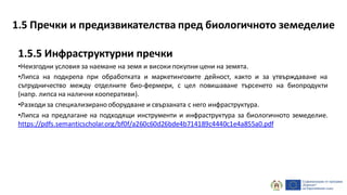 1.5.5 Инфраструктурни пречки
•Неизгодни условия за наемане на земя и високи покупни цени на земята.
•Липса на подкрепа при обработката и маркетинговите дейност, както и за утвърждаване на
сътрудничество между отделните био-фермери, с цел повишаване търсенето на биопродукти
(напр. липса на налични кооперативи).
•Разходи за специализиранооборудване и свързаната с него инфраструктура.
•Липса на предлагане на подходящи инструменти и инфраструктура за биологичното земеделие.
https://pdfs.semanticscholar.org/bf0f/a260c60d26bde4b714189c4440c1e4a855a0.pdf
1.5 Пречки и предизвикателства пред биологичното земеделие
 