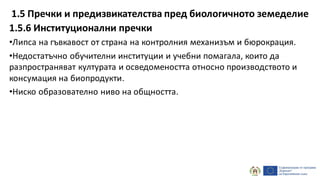 1.5.6 Институционални пречки
•Липса на гъвкавост от страна на контролния механизъм и бюрокрация.
•Недостатъчно обучителни институции и учебни помагала, които да
разпространяват културата и осведомеността относно производството и
консумация на биопродукти.
•Ниско образователно ниво на общността.
1.5 Пречки и предизвикателства пред биологичното земеделие
 