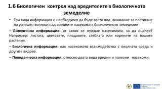 1.6 Биологичен контрол над вредителите в биологичното
земеделие
• Три вида информация е необходимо да бъде взета под внимание за постигане
на успешен контрол над вредните насекоми в биологичното земеделие
– Биологична информация: от какво се нуждае насекомото, за да оцелее?
Например: листата, цветовете, плодовете, стеблата или корените на вашите
растения.
– Екологична информация: как насекомото взаимодейства с околната среда и
другите видове.
– Поведенческа информация: относно двата вида вредни и полезни насекоми.
 