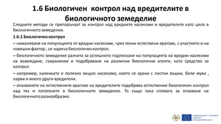 1.6 Биологичен контрол над вредителите в
биологичното земеделие
Следните методи се препоръчват за контрол над вредните насекоми и вредителите като цяло в
биологичнотоземеделие.
1.6.1 Биологиченконтрол
– намаляване на популацията от вредни насекоми, чрез техни естествени врагове, с участието и на
човешки фактор , се нарича биологиченконтрол.
– биологичното земеделие разчита за успешното подтискане на популацията на вредни насекоми
на въвеждане, съхранение и подобряване на различни биологични агенти, като средство за
контрол.
– например, калинката е полезно хищно насекомо, което се храни с листни въшки, бели мухи ,
ларви и много други вредители.
– опазването на естествените врагове на вредителите подобрява естествения биологичен контрол
над тях и патогените в биологичното земеделие. То също така спомага за опазване на
биологичноторазнообразие.
 