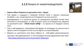 • Скрити небеса: Фермата на щастливите кози – Турция
• Тази ферма е създадена в Gökçeada (Imbros) Island в турската провинция
Canakkale, с цел насърчаването на отглеждането на кози за мляко.
• Сертифицирана е от съответни органи на университета Çanakkale Onsekiz Mart
University и е констатирано, че 99% от козите, които са отглеждани във „Фермата
на щастливите кози“ (‘Mutlu Keçiler Çiftliği’ – на турски) са от породата саанска
коза.
• Това е най-модерната, полуотворена био-ферма за отглеждане на саанска коза в
Турция, коятое изградена по пътя за село Uğurlu на остров Gökçeada.
• Фермата на щастливите кози беше избрана за „Най-добра демонстрационна
практика в био-фермерството“ от ETO (Ecological Farming Organization) през 2013-
- http://www.saklicennet.com.tr/mutlu-keciler-ciftligi.html
1.1.2 Казуси от животновъдството
 