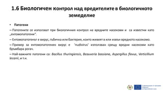 1.6 Биологичен контрол над вредителитев биологичното
земеделие
• Патогени
– Патогените се използват при биологичния контрол на вредните насекоми и са известни като
„ентомопатогени“.
– Ентомопатогенът е вирус, гъбичка или бактерия, които живеят в или извън вредното насекомо.
– Пример за ентомопатогенен вирус е ‘nudivirus’ използван срещу вредни насекоми като
бръмбара рогач.
– Най-важните патогени са: Bacillus thuringiensis, Beauveria bassiana, Aspergillus flavus, Verticillium
lecanii, и т.н.
 