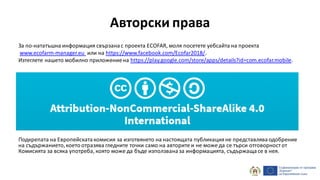 Авторски права
За по-нататъшна информация свързанас проекта ECOFAR, моля посетете уебсайта на проекта
www.ecofarm-manager.eu или на https://www.facebook.com/Ecofar2018/.
Изтеглете нашето мобилно приложениена https://play.google.com/store/apps/details?id=com.ecofar.mobile.
Подкрепата на Европейскатакомисия за изготвянето на настоящата публикацияне представляваодобрение
на съдържанието,което отразява гледните точки само на авторите и не може да се търси отговорност от
Комисията за всяка употреба, която може да бъде използваназа информацията, съдържащасе в нея.
 