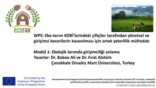 Developmentof managerial and entrepreneurialskills of young eco-farmers via joint VET curricula, enhanced
qualification profile, assessmentstandard and sustainable cooperation synergies (ecoFAR)
597256-EPP-1-2018-1-BG-EPPKA3-VET-JQ
WP5: Eko-tarım KOBİ'lerindeki çiftçiler tarafından yönetsel ve
girişimci becerilerin kazanılması için ortak yeterlilik müfredatı
Modül 1: Ekolojik tarımda girişimciliği anlama
Yazarlar: Dr. Baboo Ali ve Dr. Fırat Alatürk
Çanakkale Onsekiz Mart Üniversitesi, Turkey
http://pixabay.com
 