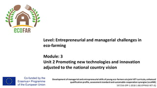Development of managerial andentrepreneurial skills of young eco-farmersviajoint VET curricula, enhanced
qualificationprofile, assessmentstandardandsustainable cooperationsynergies (ecoFAR)
597256-EPP-1-2018-1-BG-EPPKA3-VET-JQ
Level: Entrepreneurial and managerial challenges in
eco-farming
Module: 3
Unit 2 Promoting new technologies and innovation
adjusted to the national country vision
 