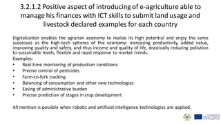 3.2.1.2 Positive aspect of introducing of e-agriculture able to
manage his finances with ICT skills to submit land usage and
livestock declared examples for each country
Digitalization enables the agrarian economy to realize its high potential and enjoy the same
successes as the high-tech spheres of the economy: increasing productivity, added value,
improving quality and safety, and thus income and quality of life, drastically reducing pollution
to sustainable levels, flexible and rapid response to market trends.
Examples:
• Real-time monitoring of production conditions
• Precise control of pesticides
• Farm-to-fork tracking
• Balancing of consumption and other new technologies
• Easing of administrative burden
• Precise prediction of stages in crop development
All mention is possible when robotic and artificial intelligence technologies are applied.
 