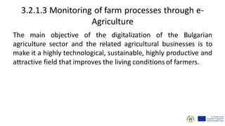 3.2.1.3 Monitoring of farm processes through e-
Agriculture
The main objective of the digitalization of the Bulgarian
agriculture sector and the related agricultural businesses is to
make it a highly technological, sustainable, highly productive and
attractive field that improves the living conditions of farmers.
 