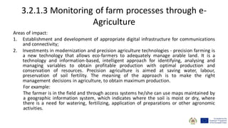 3.2.1.3 Monitoring of farm processes through e-
Agriculture
Areas of impact:
1. Establishment and development of appropriate digital infrastructure for communications
and connectivity;
2. Investments in modernization and precision agriculture technologies - precision farming is
a new technology that allows eco-farmers to adequately manage arable land. It is a
technology and information-based, intelligent approach for identifying, analysing and
managing variables to obtain profitable production with optimal production and
conservation of resources. Precision agriculture is aimed at saving water, labour,
preservation of soil fertility. The meaning of the approach is to make the right
management decisions in agriculture, to obtain maximum production.
For example:
The farmer is in the field and through access systems he/she can use maps maintained by
a geographic information system, which indicates where the soil is moist or dry, where
there is a need for watering, fertilizing, application of preparations or other agronomic
activities.
 