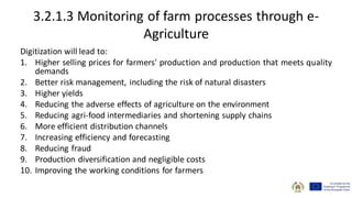 3.2.1.3 Monitoring of farm processes through e-
Agriculture
Digitization will lead to:
1. Higher selling prices for farmers' production and production that meets quality
demands
2. Better risk management, including the risk of natural disasters
3. Higher yields
4. Reducing the adverse effects of agriculture on the environment
5. Reducing agri-food intermediaries and shortening supply chains
6. More efficient distribution channels
7. Increasing efficiency and forecasting
8. Reducing fraud
9. Production diversification and negligible costs
10. Improving the working conditions for farmers
 