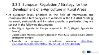 3.2.2. European Regulation / Strategy for the
Development of e-Agriculture in Rural Areas
• At European level, priorities in the field of information and
communication technologies are outlined in the EU 2020 Strategy
for smart, sustainable and inclusive growth. In particular, they are
set out in the following documents:
– The Digital Agenda for Europe adopted in 2010; (Digital Agenda for
Europe)
– Digital Single Market Strategy adopted in May 2015 (Digital Single Market
Strategy for Europe)
– Towards a prosperous, data-driven economy https://eur-
lex.europa.eu/legal-content/BG/TXT/?uri=CELEX:52014DC0442
 