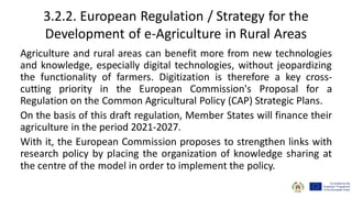 3.2.2. European Regulation / Strategy for the
Development of e-Agriculture in Rural Areas
Agriculture and rural areas can benefit more from new technologies
and knowledge, especially digital technologies, without jeopardizing
the functionality of farmers. Digitization is therefore a key cross-
cutting priority in the European Commission's Proposal for a
Regulation on the Common Agricultural Policy (CAP) Strategic Plans.
On the basis of this draft regulation, Member States will finance their
agriculture in the period 2021-2027.
With it, the European Commission proposes to strengthen links with
research policy by placing the organization of knowledge sharing at
the centre of the model in order to implement the policy.
 