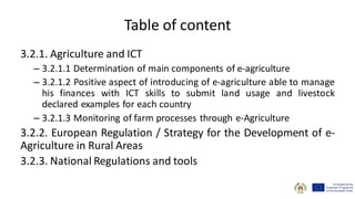 Table of content
3.2.1. Agriculture and ICT
– 3.2.1.1 Determination of main components of e-agriculture
– 3.2.1.2 Positive aspect of introducing of e-agriculture able to manage
his finances with ICT skills to submit land usage and livestock
declared examples for each country
– 3.2.1.3 Monitoring of farm processes through e-Agriculture
3.2.2. European Regulation / Strategy for the Development of e-
Agriculture in Rural Areas
3.2.3. National Regulations and tools
 