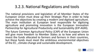 3.2.3. National Regulations and tools
The national provisions and legislation of all Member States of the
European Union must draw up their Strategic Plan in order to help
achieve the objectives by creating a modern and digitized agriculture.
The main institution at European level responsible for digitizing
agriculture and promoting innovation is the European Innovation
Partnership for Agricultural Productivity and Sustainability (EIP-AGRI).
The future Common Agricultural Policy (CAP) of the European Union
will give more freedom to Member States as to how and where to
invest the funds allocated to farmers and farmers in their countries,
but these funds must meet the ambitious environmental objectives
of the EC , climate change and sustainable development.
 