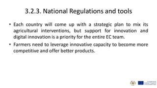 3.2.3. National Regulations and tools
• Each country will come up with a strategic plan to mix its
agricultural interventions, but support for innovation and
digital innovation is a priority for the entire EC team.
• Farmers need to leverage innovative capacity to become more
competitive and offer better products.
 