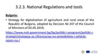 3.2.3. National Regulations and tools
Bulgaria:
• Strategy for digitalization of agriculture and rural areas of the
Republic of Bulgaria, adopted by Decision № 247 of the Council
of Ministers of 02.05.2019,
https://www.mzh.government.bg/bg/politiki-i-programi/politiki-i-
strategii/strategiya-za-cifrovizaciya-na-zemedelieto-i-selskite-
rajoni-na-/
 
