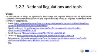 3.2.3. National Regulations and tools
Greece:
For declaration of crops or agricultural land-usage the regional Directorates of Agricultural
Economy & Veterinary Medicine have the responsibility to collect all required information from
Farmers or cooperatives.
• Crete: https://www.crete.gov.gr/contact-categories/periferiaki-enotita-irakliou/dieythinsi-
agrotikis-ikonomias-ktiniatrikis-pe-hrakleioy
• Western Greece: https://www.pde.gov.gr/gr/perifereia/organotiki-domi/genikes-
dieuthunseis/gdpaok/dao.html
• South Aegean: http://www.pnai.gov.gr/dieythinseis.aspx?gd=25
• Thessaly: https://www.thessaly.gov.gr/main.aspx?catid=94&gd=3&dn=19
• Peloponnese: https://www.ppel.gov.gr/kentriki-ipiresia-periferias-peloponnisou/geniki-
diefthinsi-periferiakis-agrotikis-ikonomias-ke-ktiniatrikis/
• Etc.
 