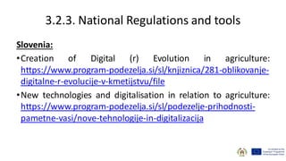 3.2.3. National Regulations and tools
Slovenia:
•Creation of Digital (r) Evolution in agriculture:
https://www.program-podezelja.si/sl/knjiznica/281-oblikovanje-
digitalne-r-evolucije-v-kmetijstvu/file
•New technologies and digitalisation in relation to agriculture:
https://www.program-podezelja.si/sl/podezelje-prihodnosti-
pametne-vasi/nove-tehnologije-in-digitalizacija
 