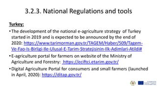 3.2.3. National Regulations and tools
Turkey:
•The development of the national e-agriculture strategy of Turkey
started in 2019 and is expected to be announced by the end of
2020: https://www.tarimorman.gov.tr/TAGEM/Haber/509/Tagem-
Ve-Fao-Is-Birligi-Ile-Ulusal-E-Tarim-Stratejisinin-Ilk-Adimlari-Atildi#
•E-agriculture portal for farmers on website of the Ministry of
Agriculture and Forestry: https://eciftci.etarim.gov.tr/
•Digital Agriculture Portal for consumers and small farmers (launched
in April, 2020): https://ditap.gov.tr/
 