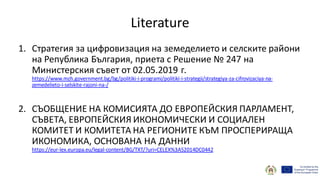 Literature
1. Стратегия за цифровизация на земеделието и селските райони
на Република България, приета с Решение № 247 на
Министерския съвет от 02.05.2019 г.
https://www.mzh.government.bg/bg/politiki-i-programi/politiki-i-strategii/strategiya-za-cifrovizaciya-na-
zemedelieto-i-selskite-rajoni-na-/
2. СЪОБЩЕНИЕ НА КОМИСИЯТА ДО ЕВРОПЕЙСКИЯ ПАРЛАМЕНТ,
СЪВЕТА, ЕВРОПЕЙСКИЯ ИКОНОМИЧЕСКИ И СОЦИАЛЕН
КОМИТЕТ И КОМИТЕТА НА РЕГИОНИТЕ КЪМ ПРОСПЕРИРАЩА
ИКОНОМИКА, ОСНОВАНА НА ДАННИ
https://eur-lex.europa.eu/legal-content/BG/TXT/?uri=CELEX%3A52014DC0442
 