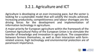 3.2.1. Agriculture and ICT
Agriculture is developing at an ever-increasing pace, but the sector is
looking for a sustainable model that will solidify the results achieved.
Increasing productivity, competitiveness and labour shortages are the
driving forces for the development and implementation of
information technology in agriculture.
A major priority for European agriculture within the framework of the
Common Agricultural Policy of the European Union is to stimulate the
transfer of knowledge and innovation in agriculture. The cooperation
between farmers themselves, as well as their interaction with farm-
related science, high technology and environmental protection are of
paramount importance.
 